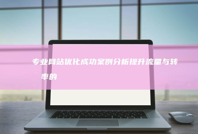 专业网站优化成功案例分析：提升流量与转化率的实战策略